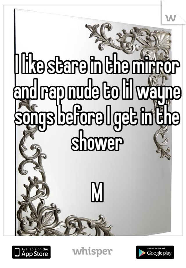 I like stare in the mirror and rap nude to lil wayne songs before I get in the shower 

M