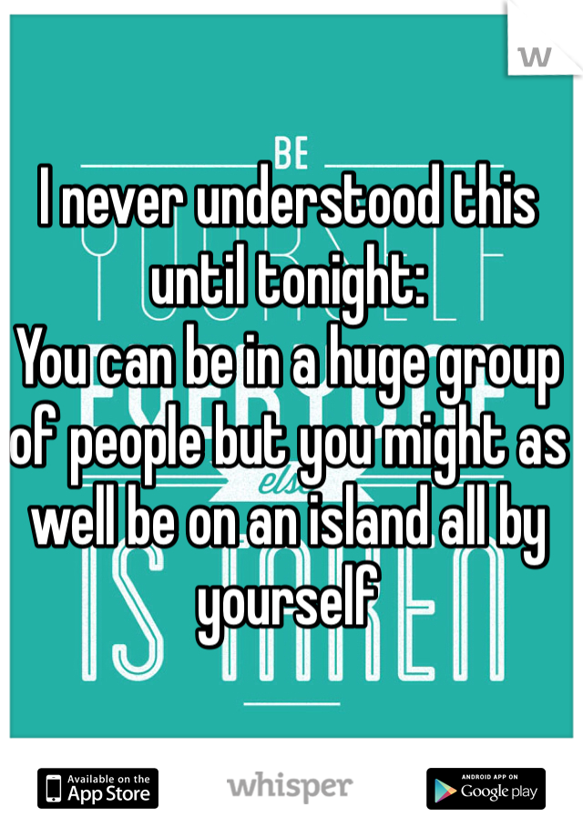 I never understood this until tonight: 
You can be in a huge group of people but you might as well be on an island all by yourself