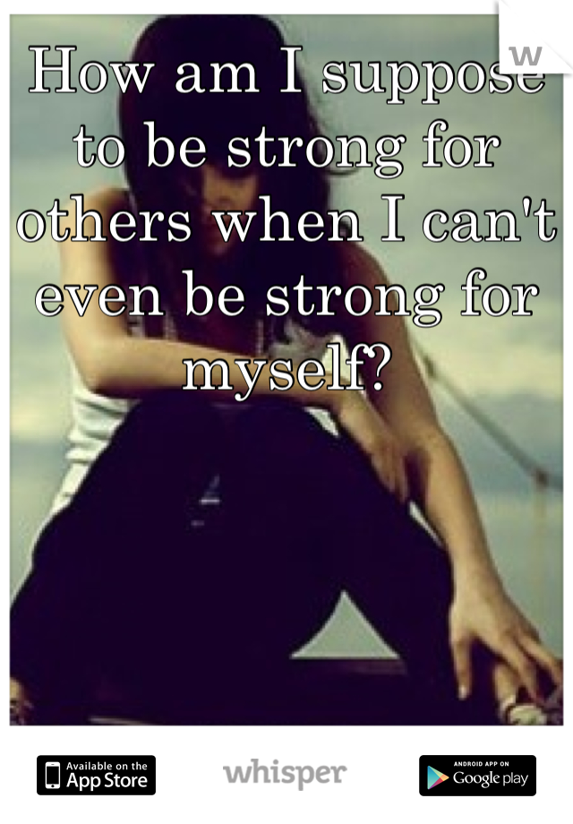 How am I suppose to be strong for others when I can't even be strong for myself?
