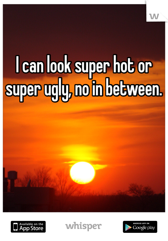 I can look super hot or super ugly, no in between. 