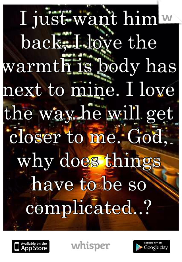 I just want him back, I love the warmth is body has next to mine. I love the way he will get closer to me. God, why does things have to be so complicated..?