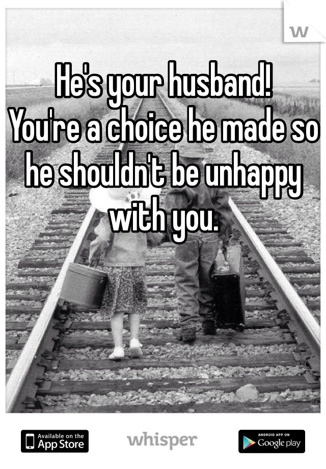 He's your husband!
You're a choice he made so he shouldn't be unhappy with you.