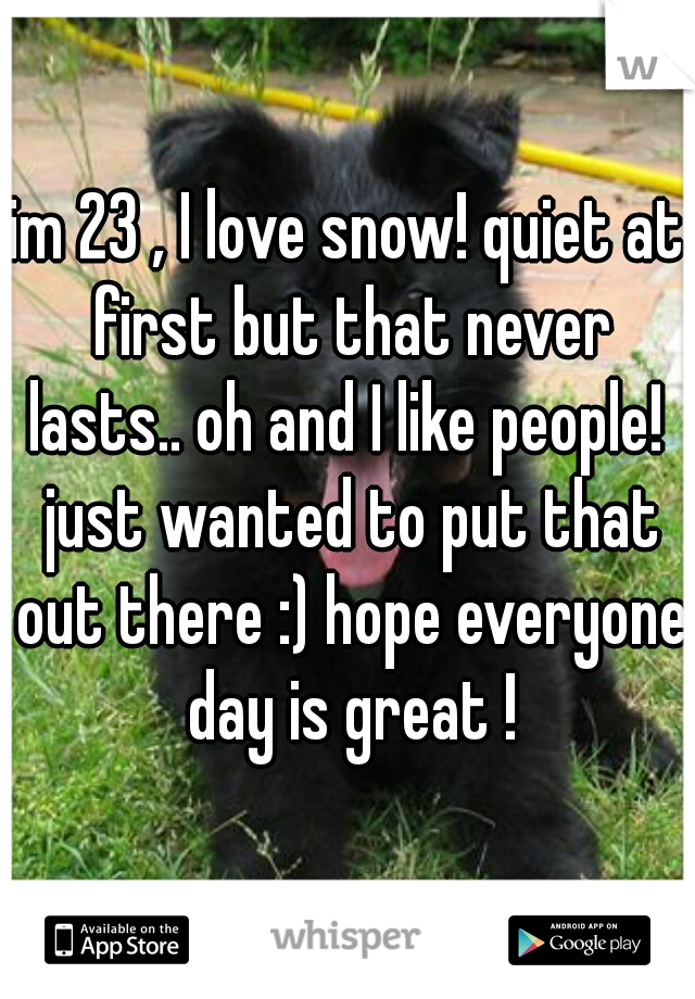 im 23 , I love snow! quiet at first but that never lasts.. oh and I like people!  just wanted to put that out there :) hope everyone day is great !