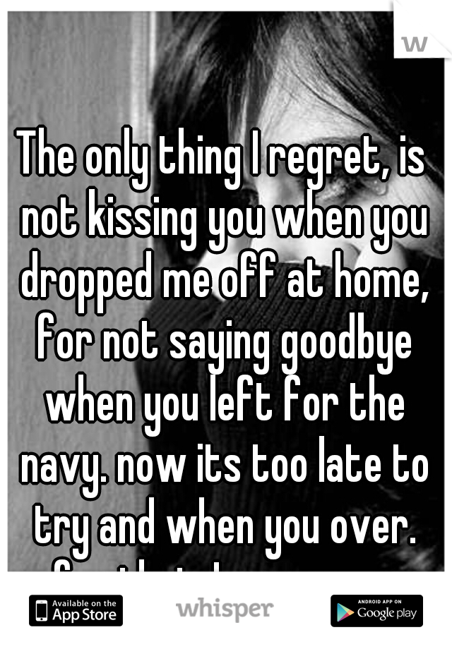 The only thing I regret, is not kissing you when you dropped me off at home, for not saying goodbye when you left for the navy. now its too late to try and when you over. for that, I am sorry. 