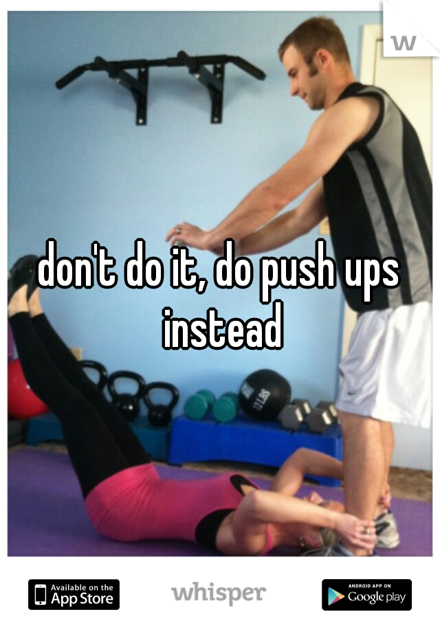 don't do it, do push ups instead