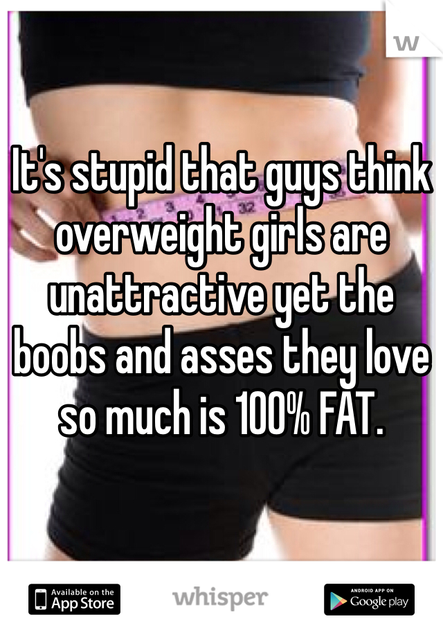 It's stupid that guys think overweight girls are unattractive yet the boobs and asses they love so much is 100% FAT. 