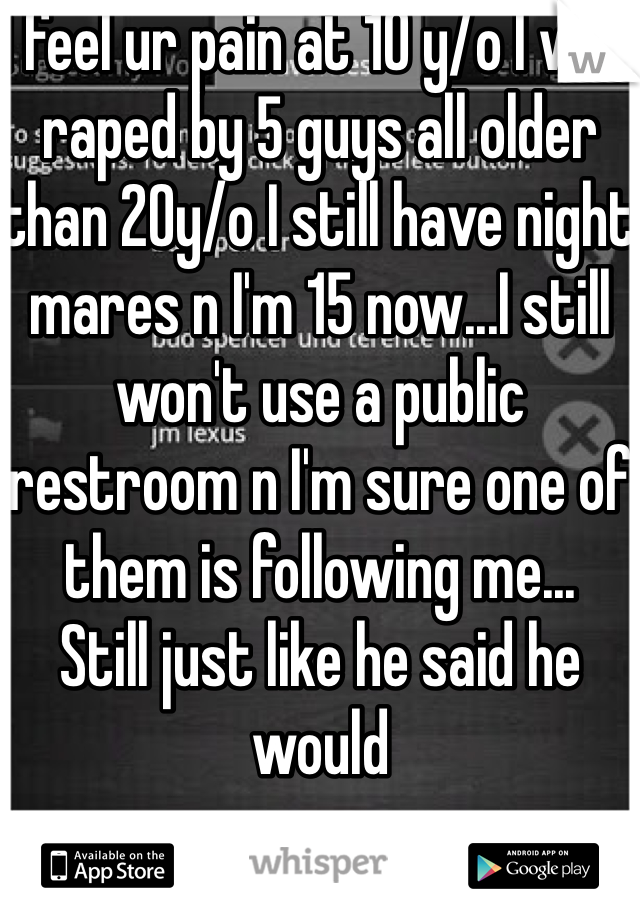 I feel ur pain at 10 y/o I was raped by 5 guys all older than 20y/o I still have night mares n I'm 15 now...I still won't use a public restroom n I'm sure one of them is following me...
Still just like he said he would 
