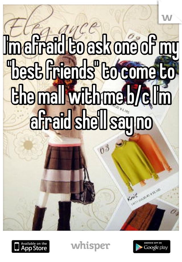 I'm afraid to ask one of my "best friends" to come to the mall with me b/c I'm afraid she'll say no