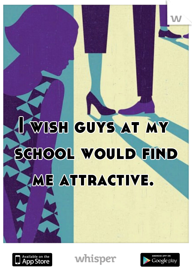 I wish guys at my school would find me attractive. 