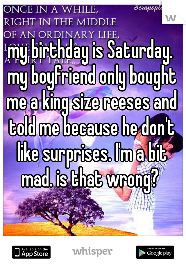 my birthday is Saturday. my boyfriend only bought me a king size reeses and told me because he don't like surprises. I'm a bit mad. is that wrong? 