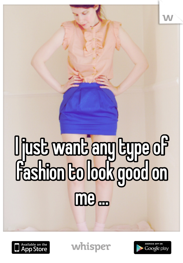 I just want any type of fashion to look good on me ...