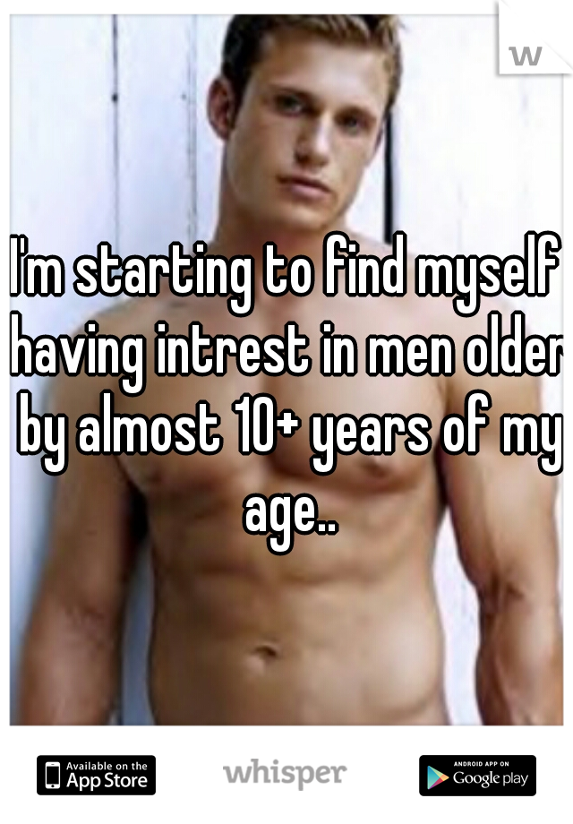 I'm starting to find myself having intrest in men older by almost 10+ years of my age..