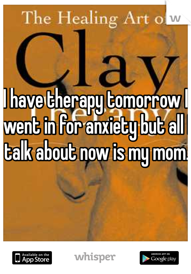 I have therapy tomorrow I went in for anxiety but all I talk about now is my mom.