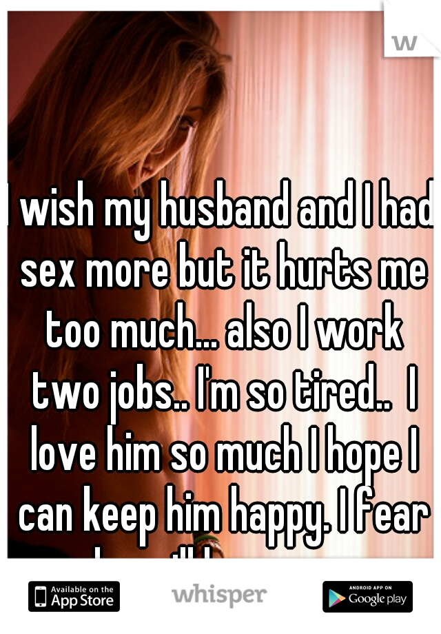 I wish my husband and I had sex more but it hurts me too much... also I work two jobs.. I'm so tired..  I love him so much I hope I can keep him happy. I fear he will leave me 