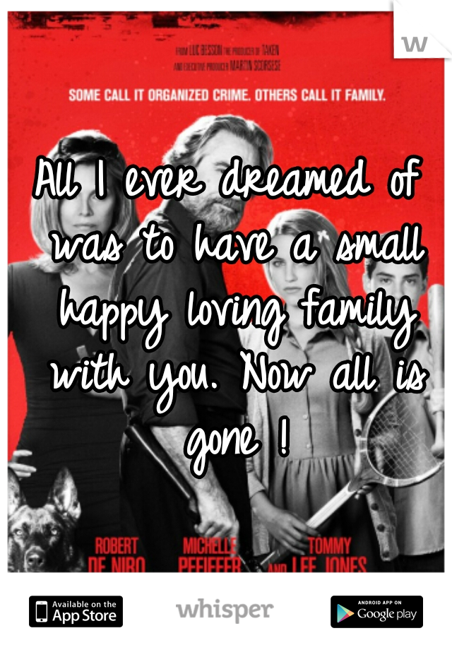 All I ever dreamed of was to have a small happy loving family with you. Now all is gone !