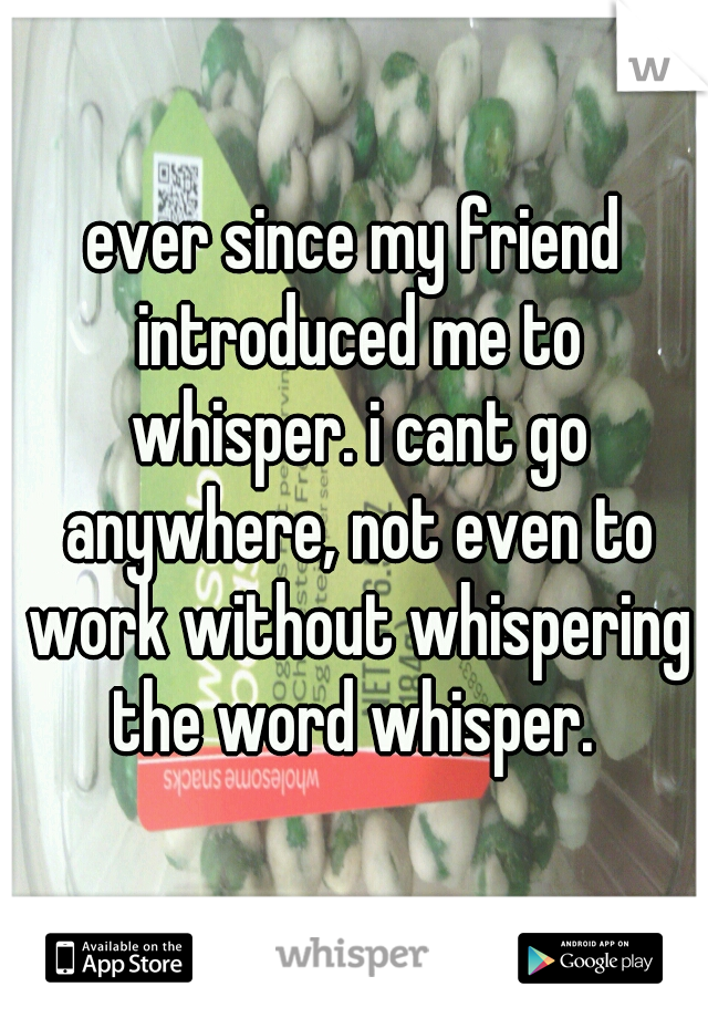 ever since my friend introduced me to whisper. i cant go anywhere, not even to work without whispering the word whisper. 