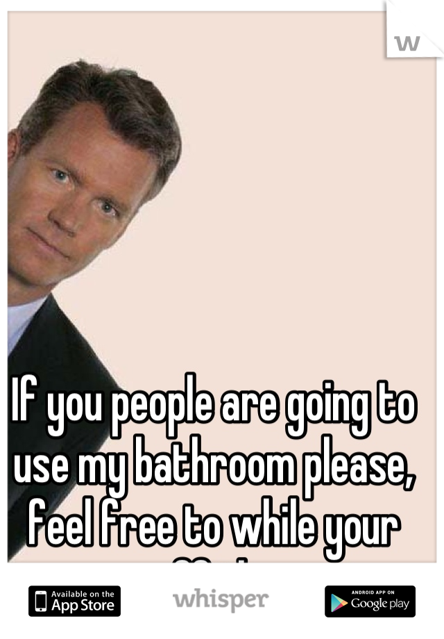 If you people are going to use my bathroom please, feel free to while your mess off the seat.