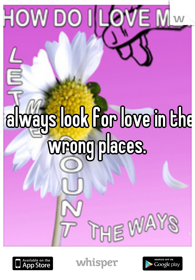 I always look for love in the wrong places. 
