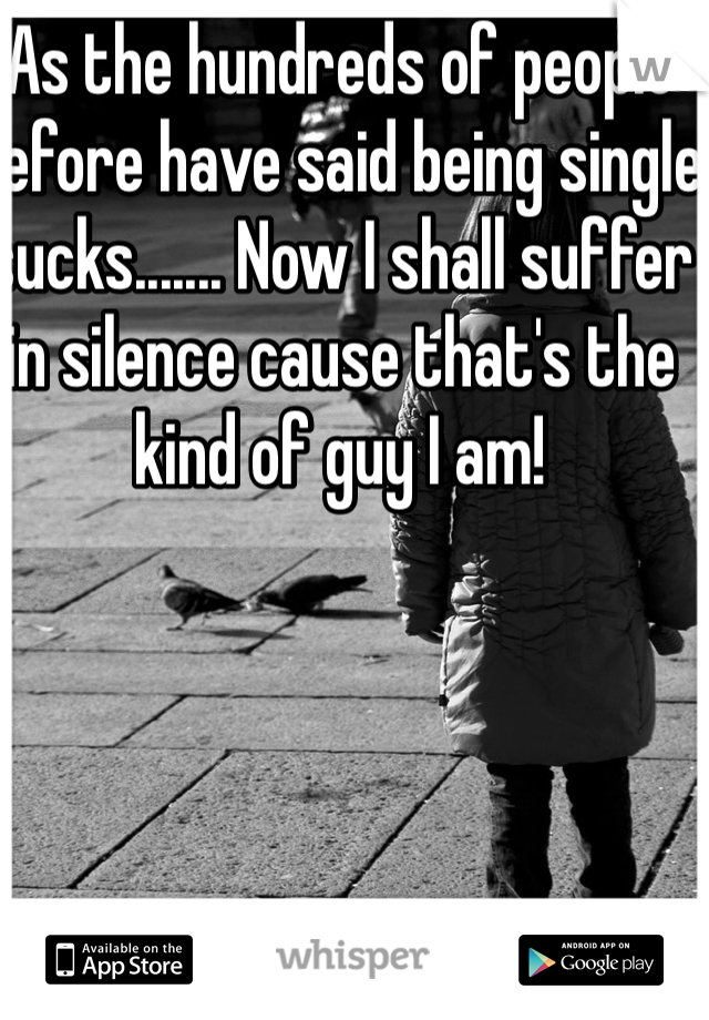 As the hundreds of people before have said being single sucks....... Now I shall suffer in silence cause that's the kind of guy I am!  