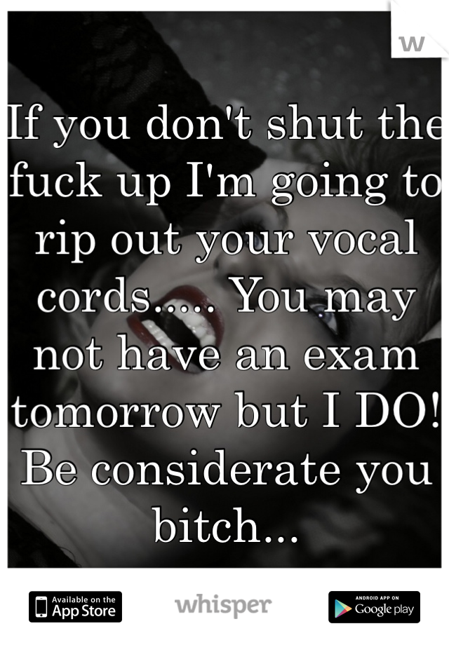 If you don't shut the fuck up I'm going to rip out your vocal cords..... You may not have an exam tomorrow but I DO! Be considerate you bitch...