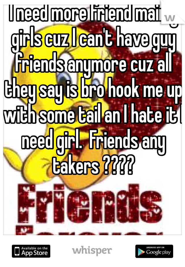 I need more friend mainly girls cuz I can't have guy friends anymore cuz all they say is bro hook me up with some tail an I hate it I need girl.  Friends any takers ????