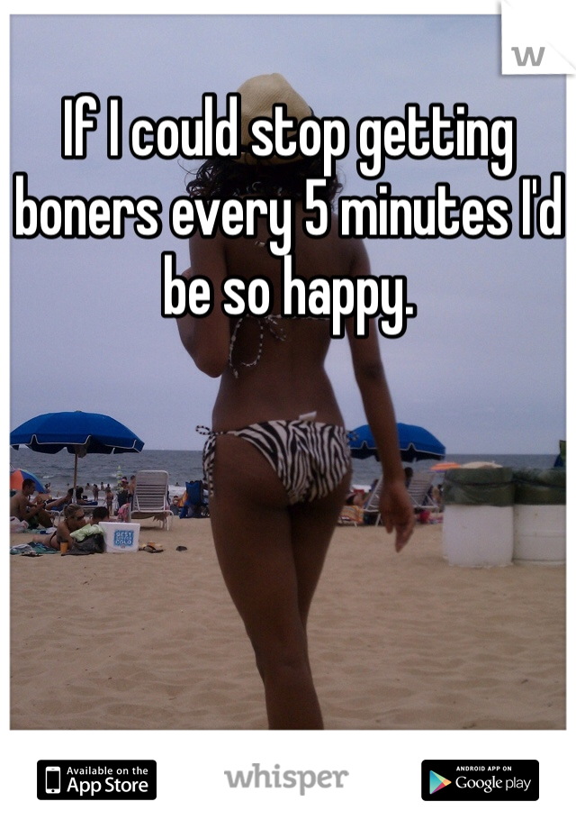 If I could stop getting boners every 5 minutes I'd be so happy.