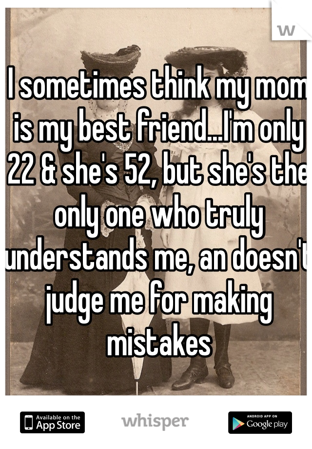 I sometimes think my mom is my best friend...I'm only 22 & she's 52, but she's the only one who truly understands me, an doesn't judge me for making mistakes