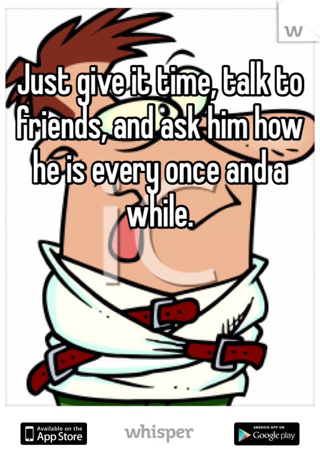 Just give it time, talk to friends, and ask him how he is every once and a while.