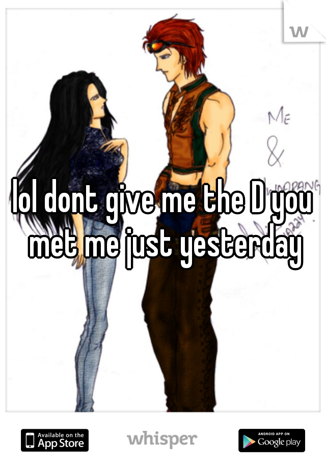 lol dont give me the D you met me just yesterday