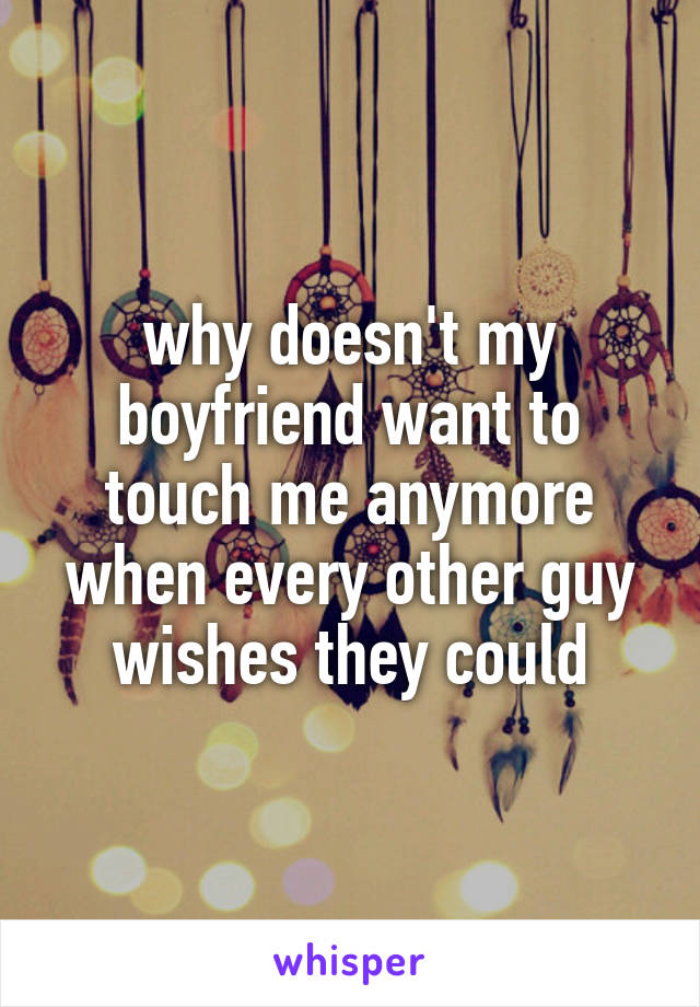 why doesn't my boyfriend want to touch me anymore when every other guy wishes they could