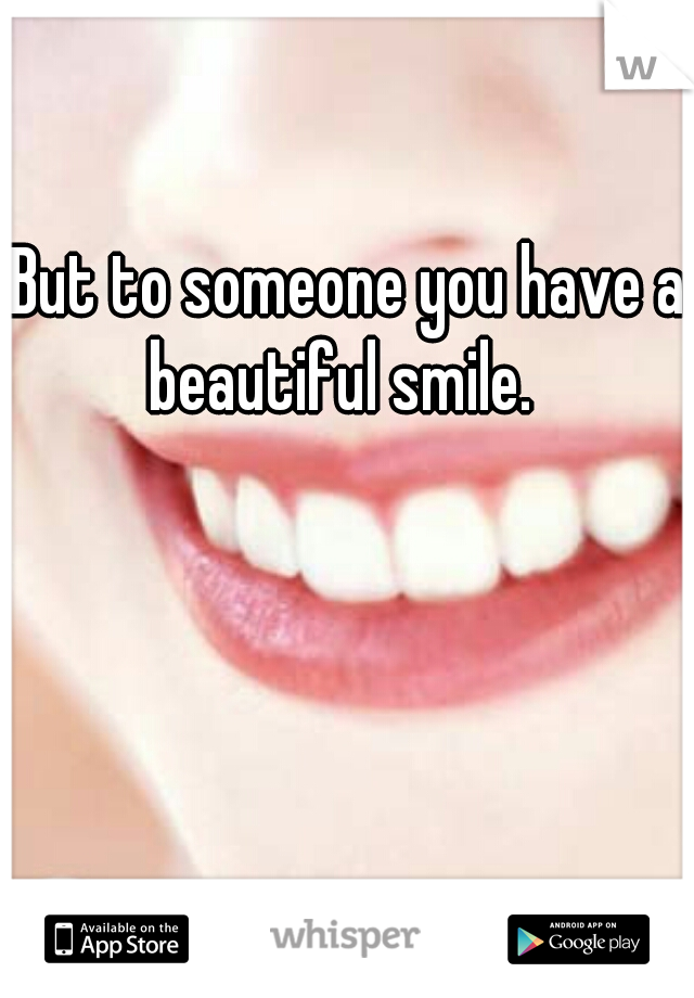 But to someone you have a beautiful smile.  