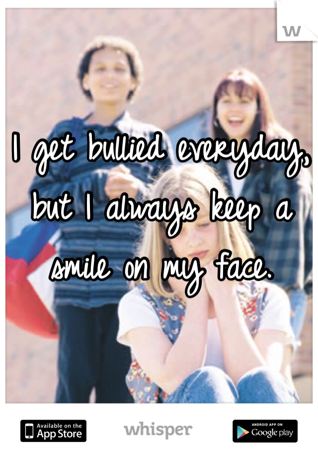 I get bullied everyday, but I always keep a smile on my face.