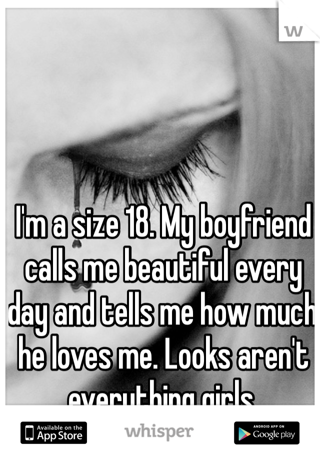 I'm a size 18. My boyfriend calls me beautiful every day and tells me how much he loves me. Looks aren't everything girls. 