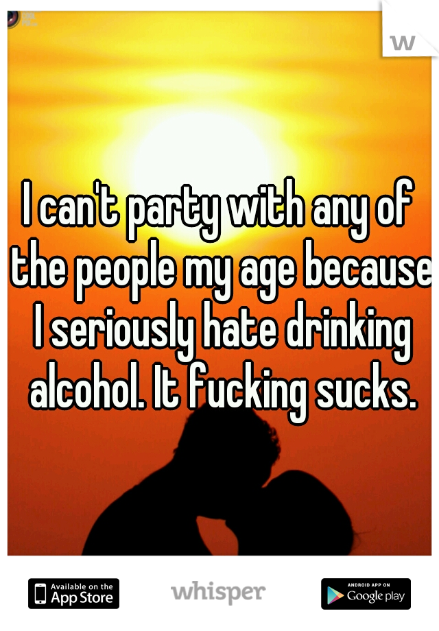 I can't party with any of the people my age because I seriously hate drinking alcohol. It fucking sucks.
