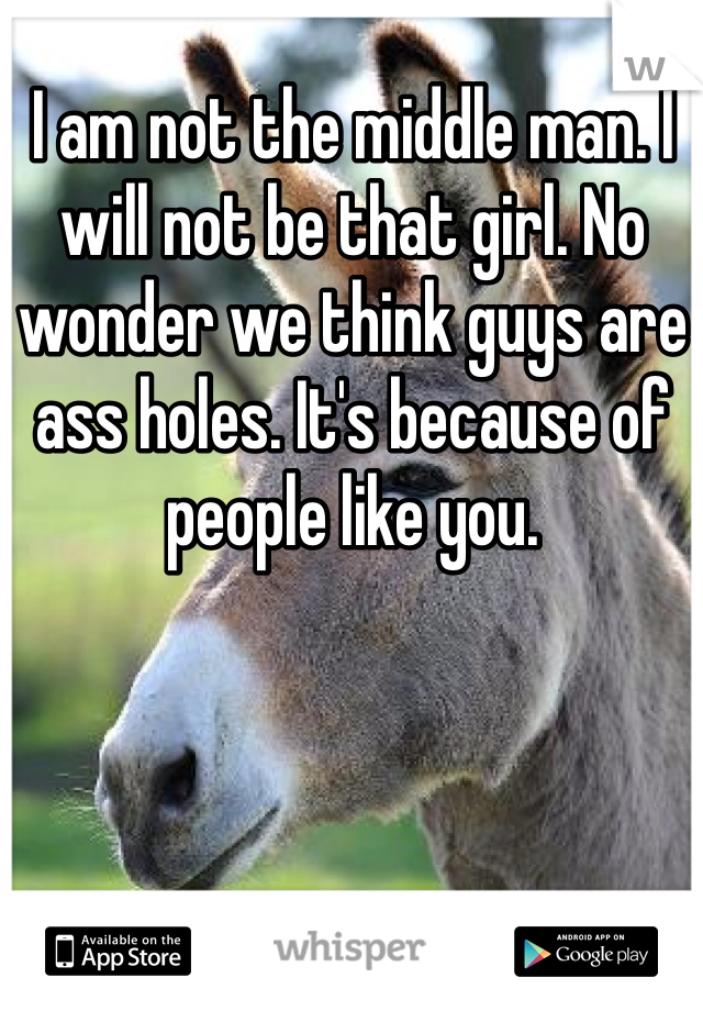I am not the middle man. I will not be that girl. No wonder we think guys are ass holes. It's because of people like you.