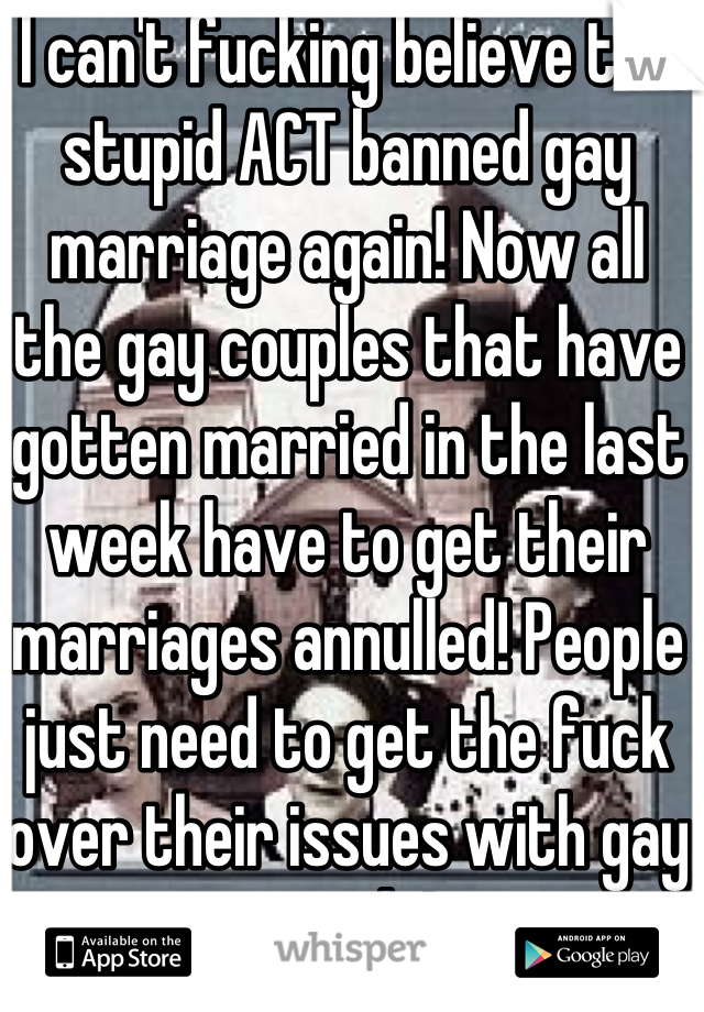 I can't fucking believe the stupid ACT banned gay marriage again! Now all the gay couples that have gotten married in the last week have to get their marriages annulled! People just need to get the fuck over their issues with gay people!