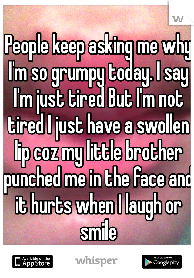 People keep asking me why I'm so grumpy today. I say I'm just tired But I'm not tired I just have a swollen lip coz my little brother punched me in the face and it hurts when I laugh or smile