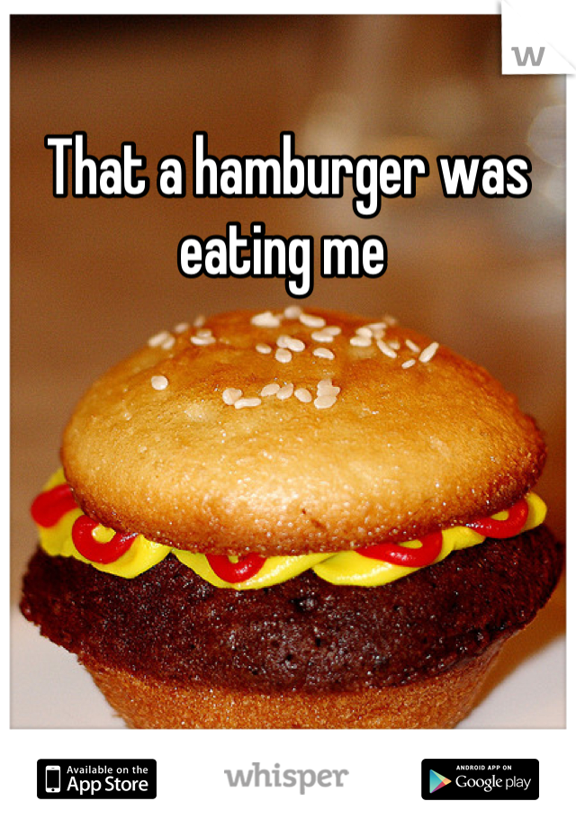 That a hamburger was eating me 