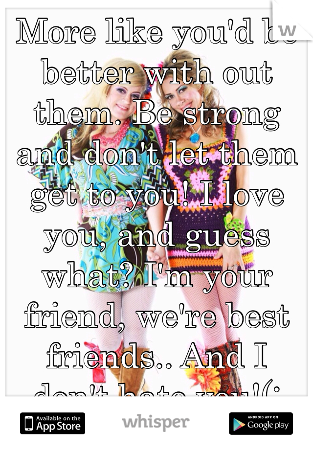 More like you'd be better with out them. Be strong and don't let them get to you! I love you, and guess what? I'm your friend, we're best friends.. And I don't hate you!(: