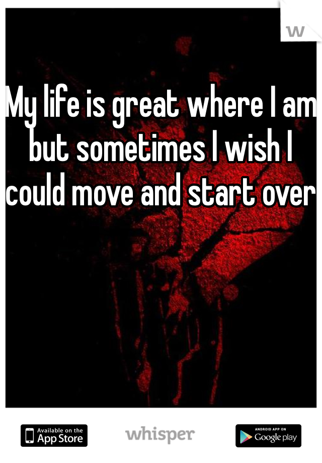 My life is great where I am but sometimes I wish I could move and start over