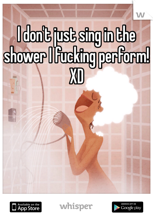I don't just sing in the shower I fucking perform! XD