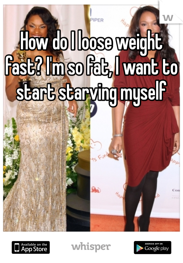 How do I loose weight fast? I'm so fat, I want to start starving myself