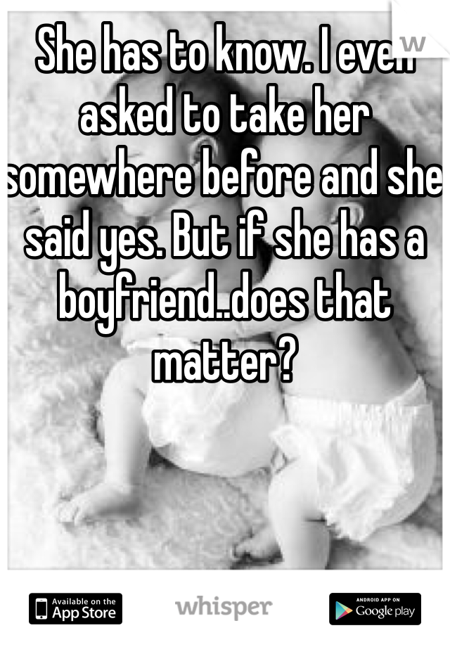 She has to know. I even asked to take her somewhere before and she said yes. But if she has a boyfriend..does that matter?