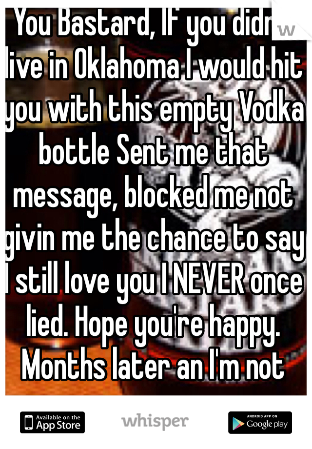 You Bastard, If you didn't live in Oklahoma I would hit you with this empty Vodka bottle Sent me that message, blocked me not givin me the chance to say 
I still love you I NEVER once lied. Hope you're happy. Months later an I'm not