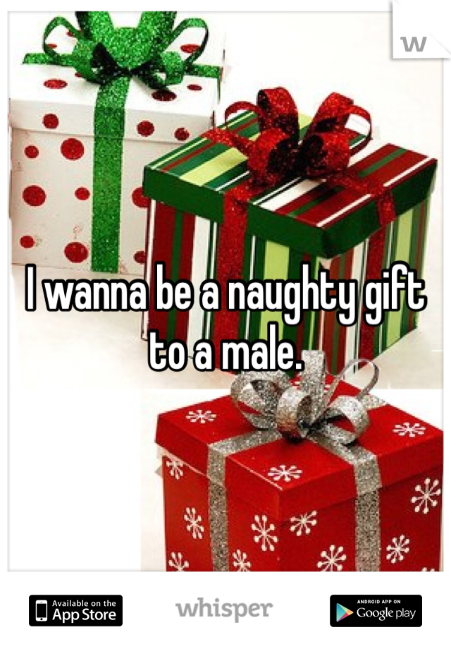 I wanna be a naughty gift to a male.