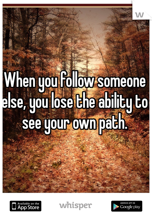 When you follow someone else, you lose the ability to see your own path. 