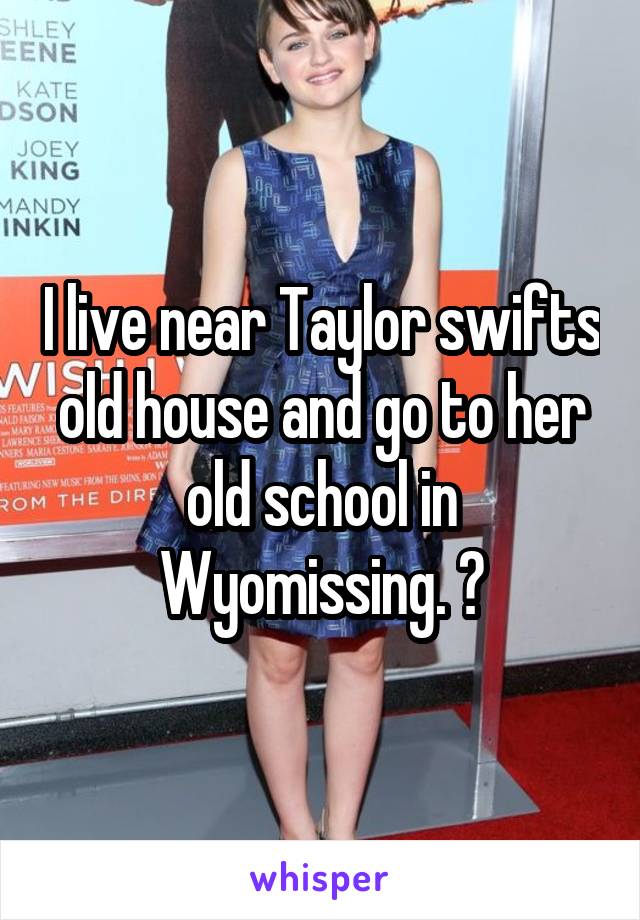 I live near Taylor swifts old house and go to her old school in Wyomissing. 😬