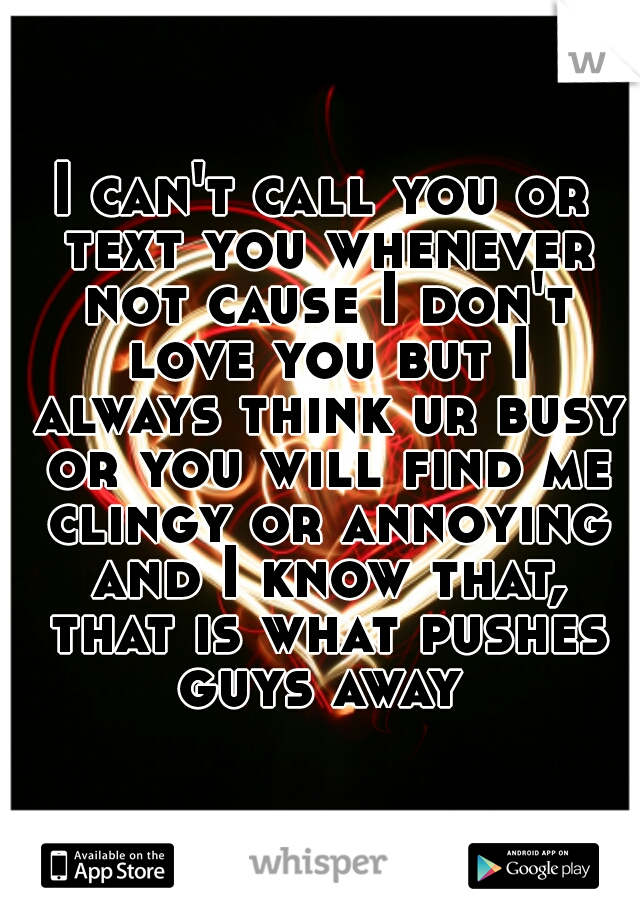 I can't call you or text you whenever not cause I don't love you but I always think ur busy or you will find me clingy or annoying and I know that, that is what pushes guys away 