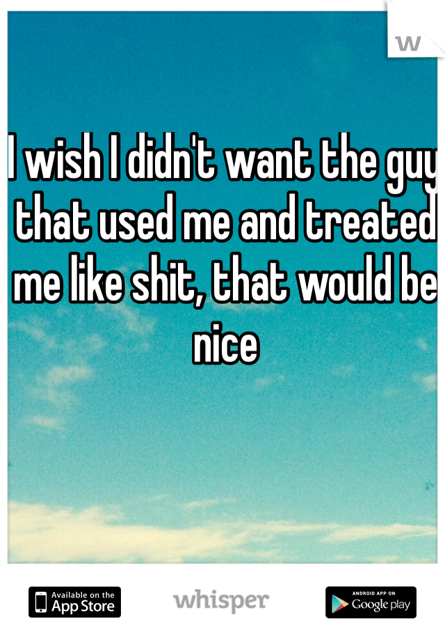I wish I didn't want the guy that used me and treated me like shit, that would be nice 