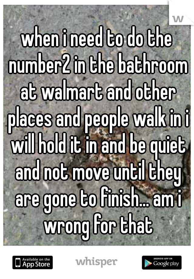 when i need to do the number2 in the bathroom at walmart and other places and people walk in i will hold it in and be quiet and not move until they are gone to finish... am i wrong for that
